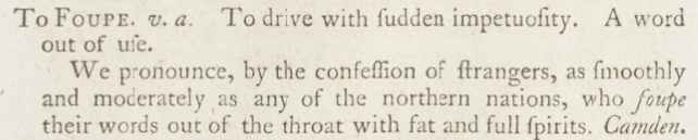 Text from Samuel Johnson's Dictionary: To Foupe. v.a. To drive with sudden impetuousity. A word out of use. We pronounce, by the confession of strangers, as smoothly and moderately as any of the northern nations, who foupe their words out of the throat with fat and full spirits. Camden.